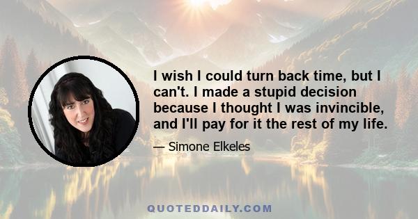 I wish I could turn back time, but I can't. I made a stupid decision because I thought I was invincible, and I'll pay for it the rest of my life.