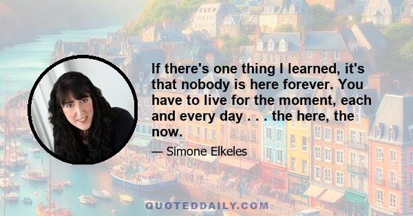 If there's one thing I learned, it's that nobody is here forever. You have to live for the moment, each and every day . . . the here, the now.