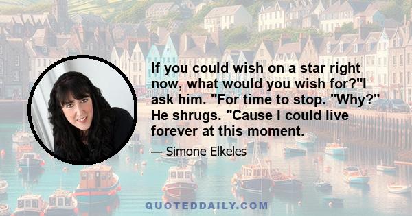 If you could wish on a star right now, what would you wish for?I ask him. For time to stop. Why? He shrugs. Cause I could live forever at this moment.