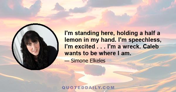I'm standing here, holding a half a lemon in my hand. I'm speechless, I'm excited . . . I'm a wreck. Caleb wants to be where I am.