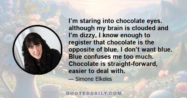 I’m staring into chocolate eyes. although my brain is clouded and I’m dizzy, I know enough to register that chocolate is the opposite of blue. I don’t want blue. Blue confuses me too much. Chocolate is straight-forward, 