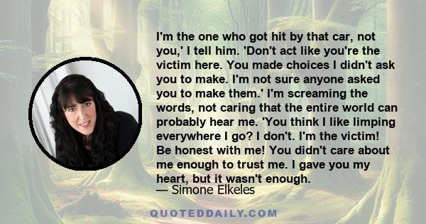 I'm the one who got hit by that car, not you,' I tell him. 'Don't act like you're the victim here. You made choices I didn't ask you to make. I'm not sure anyone asked you to make them.' I'm screaming the words, not