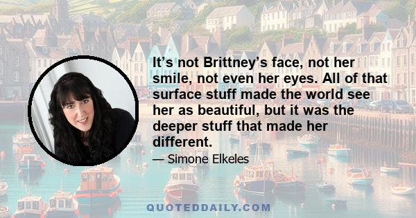 It’s not Brittney’s face, not her smile, not even her eyes. All of that surface stuff made the world see her as beautiful, but it was the deeper stuff that made her different.