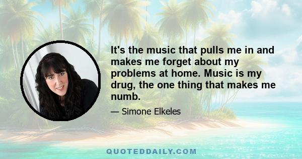 It's the music that pulls me in and makes me forget about my problems at home. Music is my drug, the one thing that makes me numb.