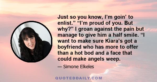 Just so you know, I’m goin’ to enlist.” “I’m proud of you. But why?” I groan against the pain but manage to give him a half smile. “I want to make sure Kiara’s got a boyfriend who has more to offer than a hot bod and a