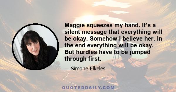 Maggie squeezes my hand. It’s a silent message that everything will be okay. Somehow I believe her. In the end everything will be okay. But hurdles have to be jumped through first.