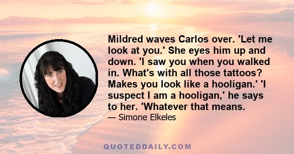 Mildred waves Carlos over. 'Let me look at you.' She eyes him up and down. 'I saw you when you walked in. What's with all those tattoos? Makes you look like a hooligan.' 'I suspect I am a hooligan,' he says to her.