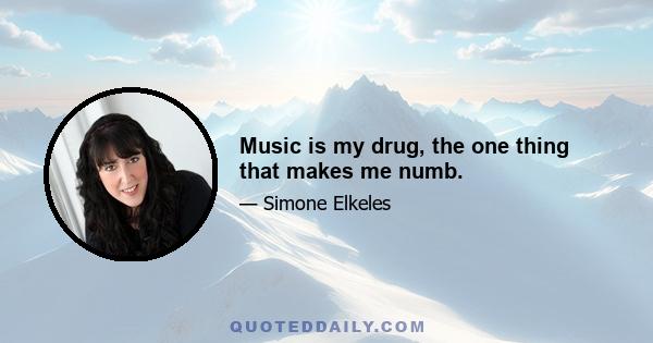 Music is my drug, the one thing that makes me numb.