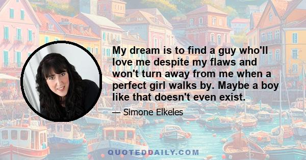 My dream is to find a guy who'll love me despite my flaws and won't turn away from me when a perfect girl walks by. Maybe a boy like that doesn't even exist.