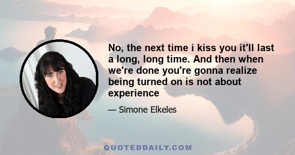 No, the next time i kiss you it'll last a long, long time. And then when we're done you're gonna realize being turned on is not about experience