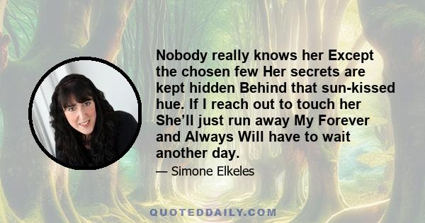 Nobody really knows her Except the chosen few Her secrets are kept hidden Behind that sun-kissed hue. If I reach out to touch her She’ll just run away My Forever and Always Will have to wait another day.