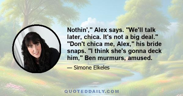 Nothin', Alex says. We'll talk later, chica. It's not a big deal. Don't chica me, Alex, his bride snaps. I think she's gonna deck him, Ben murmurs, amused.