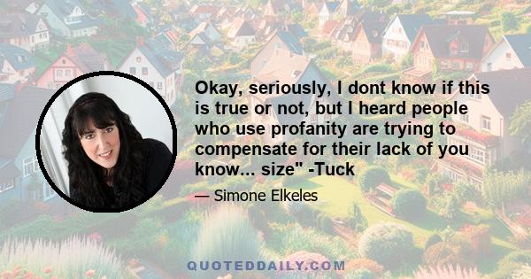 Okay, seriously, I dont know if this is true or not, but I heard people who use profanity are trying to compensate for their lack of you know... size -Tuck