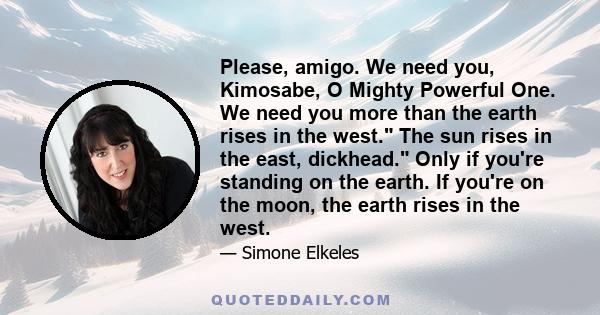 Please, amigo. We need you, Kimosabe, O Mighty Powerful One. We need you more than the earth rises in the west. The sun rises in the east, dickhead. Only if you're standing on the earth. If you're on the moon, the earth 