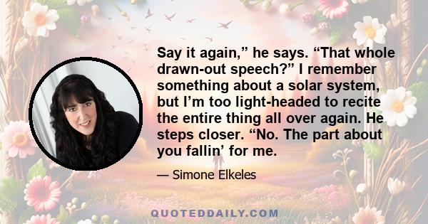 Say it again,” he says. “That whole drawn-out speech?” I remember something about a solar system, but I’m too light-headed to recite the entire thing all over again. He steps closer. “No. The part about you fallin’ for