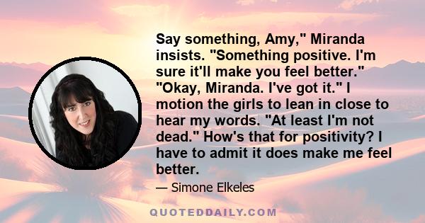 Say something, Amy, Miranda insists. Something positive. I'm sure it'll make you feel better. Okay, Miranda. I've got it. I motion the girls to lean in close to hear my words. At least I'm not dead. How's that for