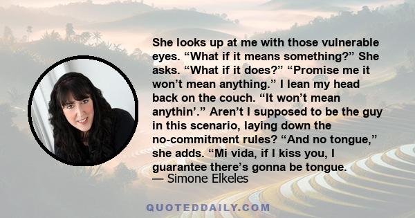 She looks up at me with those vulnerable eyes. “What if it means something?” She asks. “What if it does?” “Promise me it won’t mean anything.” I lean my head back on the couch. “It won’t mean anythin’.” Aren’t I