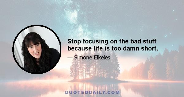 Stop focusing on the bad stuff because life is too damn short.