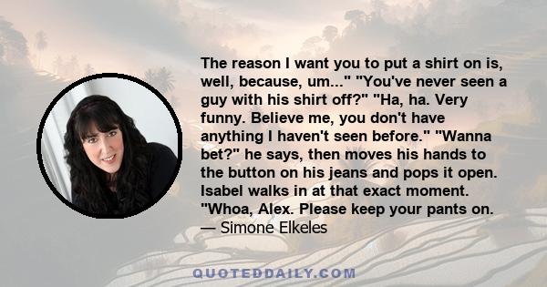 The reason I want you to put a shirt on is, well, because, um... You've never seen a guy with his shirt off? Ha, ha. Very funny. Believe me, you don't have anything I haven't seen before. Wanna bet? he says, then moves