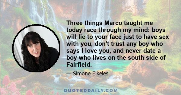 Three things Marco taught me today race through my mind: boys will lie to your face just to have sex with you, don't trust any boy who says I love you, and never date a boy who lives on the south side of Fairfield.