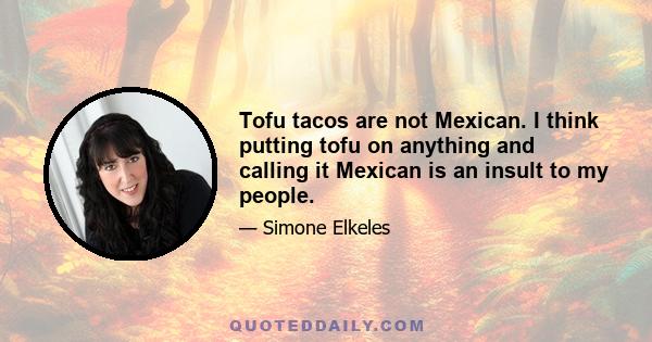 Tofu tacos are not Mexican. I think putting tofu on anything and calling it Mexican is an insult to my people.