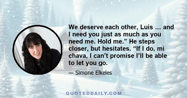 We deserve each other, Luis … and I need you just as much as you need me. Hold me.” He steps closer, but hesitates. “If I do, mi chava, I can’t promise I’ll be able to let you go.