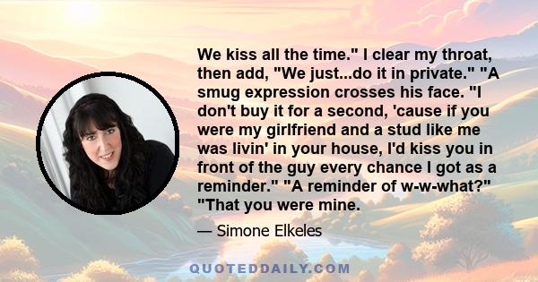 We kiss all the time. I clear my throat, then add, We just...do it in private. A smug expression crosses his face. I don't buy it for a second, 'cause if you were my girlfriend and a stud like me was livin' in your