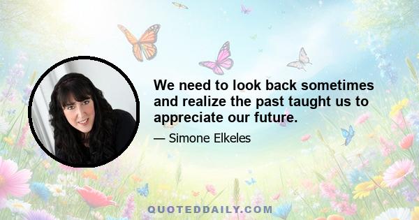 We need to look back sometimes and realize the past taught us to appreciate our future.