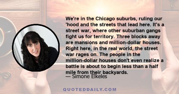 We're in the Chicago suburbs, ruling our 'hood and the streets that lead here. It's a street war, where other suburban gangs fight us for territory. Three blocks away are mansions and million-dollar houses. Right here,