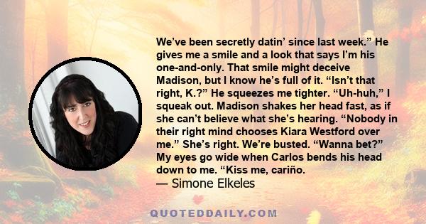 We’ve been secretly datin’ since last week.” He gives me a smile and a look that says I’m his one-and-only. That smile might deceive Madison, but I know he’s full of it. “Isn’t that right, K.?” He squeezes me tighter.