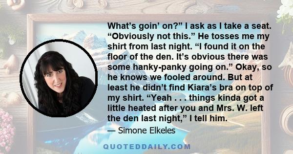 What’s goin’ on?” I ask as I take a seat. “Obviously not this.” He tosses me my shirt from last night. “I found it on the floor of the den. It’s obvious there was some hanky-panky going on.” Okay, so he knows we fooled