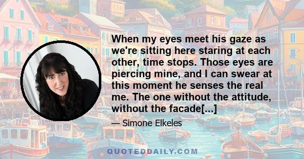 When my eyes meet his gaze as we're sitting here staring at each other, time stops. Those eyes are piercing mine, and I can swear at this moment he senses the real me. The one without the attitude, without the