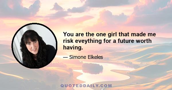 You are the one girl that made me risk eveything for a future worth having.