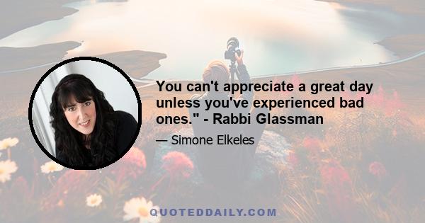 You can't appreciate a great day unless you've experienced bad ones. - Rabbi Glassman