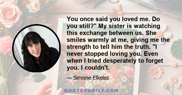 You once said you loved me. Do you still? My sister is watching this exchange between us. She smiles warmly at me, giving me the strength to tell him the truth. I never stopped loving you. Even when I tried desperately