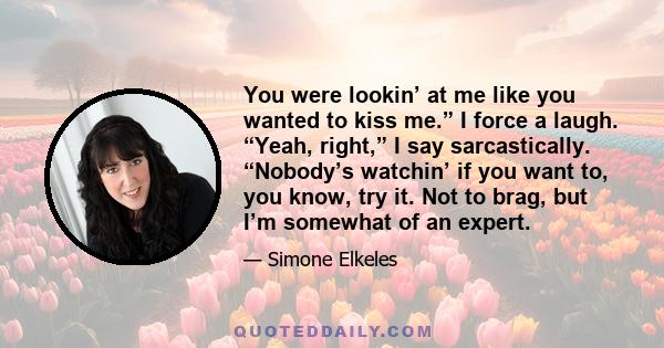 You were lookin’ at me like you wanted to kiss me.” I force a laugh. “Yeah, right,” I say sarcastically. “Nobody’s watchin’ if you want to, you know, try it. Not to brag, but I’m somewhat of an expert.