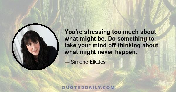 You're stressing too much about what might be. Do something to take your mind off thinking about what might never happen.