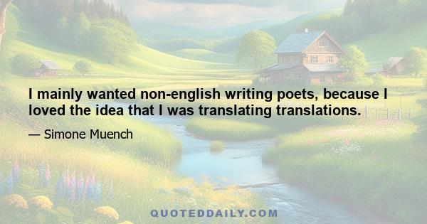 I mainly wanted non-english writing poets, because I loved the idea that I was translating translations.