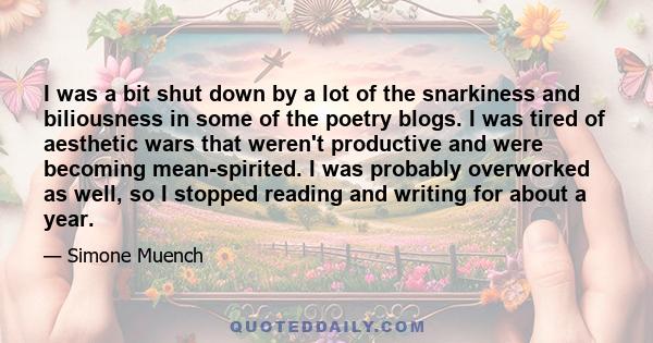 I was a bit shut down by a lot of the snarkiness and biliousness in some of the poetry blogs. I was tired of aesthetic wars that weren't productive and were becoming mean-spirited. I was probably overworked as well, so