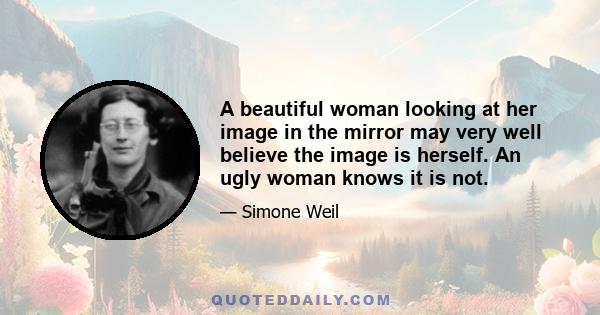 A beautiful woman looking at her image in the mirror may very well believe the image is herself. An ugly woman knows it is not.