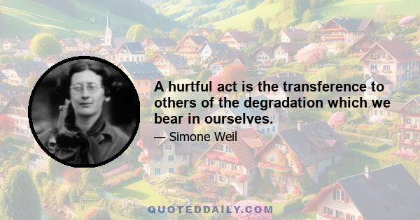 A hurtful act is the transference to others of the degradation which we bear in ourselves.