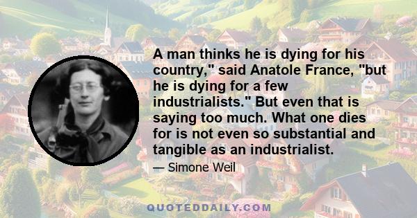 A man thinks he is dying for his country, said Anatole France, but he is dying for a few industrialists. But even that is saying too much. What one dies for is not even so substantial and tangible as an industrialist.