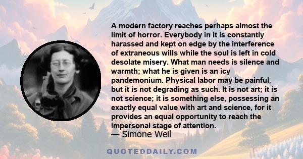 A modern factory reaches perhaps almost the limit of horror. Everybody in it is constantly harassed and kept on edge by the interference of extraneous wills while the soul is left in cold desolate misery. What man needs 