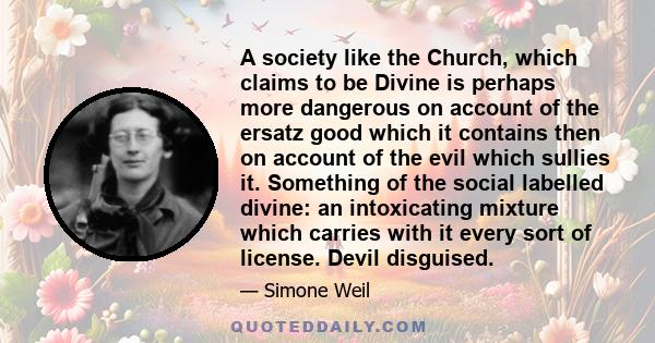 A society like the Church, which claims to be Divine is perhaps more dangerous on account of the ersatz good which it contains then on account of the evil which sullies it. Something of the social labelled divine: an