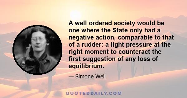 A well ordered society would be one where the State only had a negative action, comparable to that of a rudder: a light pressure at the right moment to counteract the first suggestion of any loss of equilibrium.