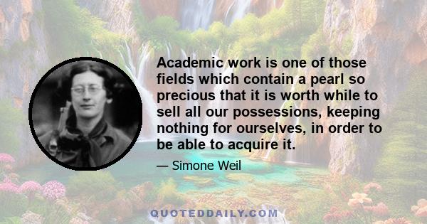 Academic work is one of those fields which contain a pearl so precious that it is worth while to sell all our possessions, keeping nothing for ourselves, in order to be able to acquire it.