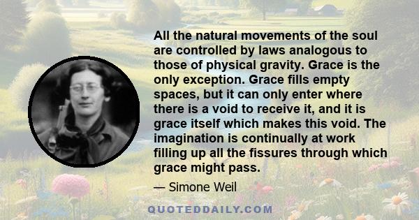 All the natural movements of the soul are controlled by laws analogous to those of physical gravity. Grace is the only exception. Grace fills empty spaces, but it can only enter where there is a void to receive it, and