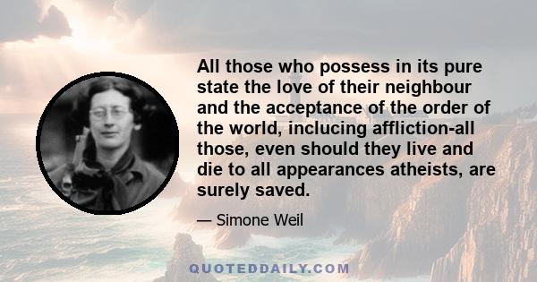 All those who possess in its pure state the love of their neighbour and the acceptance of the order of the world, inclucing affliction-all those, even should they live and die to all appearances atheists, are surely