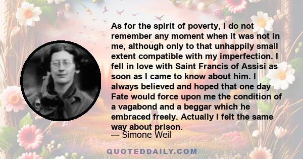 As for the spirit of poverty, I do not remember any moment when it was not in me, although only to that unhappily small extent compatible with my imperfection. I fell in love with Saint Francis of Assisi as soon as I