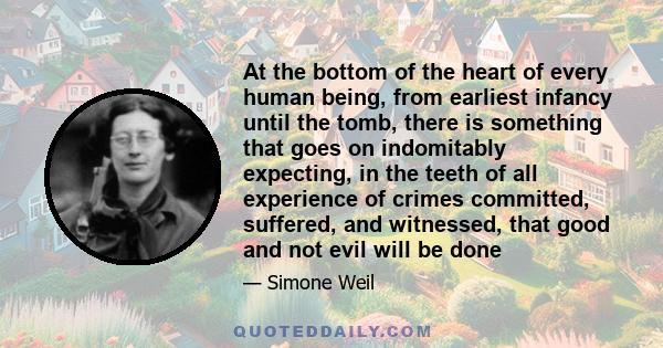 At the bottom of the heart of every human being, from earliest infancy until the tomb, there is something that goes on indomitably expecting, in the teeth of all experience of crimes committed, suffered, and witnessed,